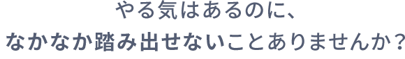 やる気はあるのに、なかなか踏み出せないことありませんか？