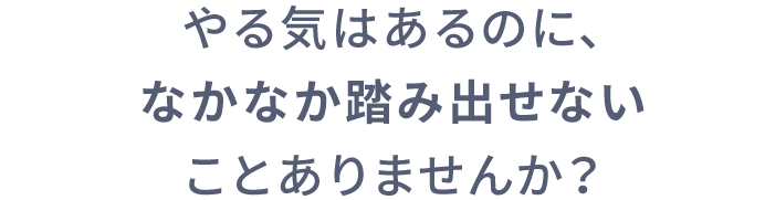 やる気はあるのに、なかなか踏み出せないことありませんか？