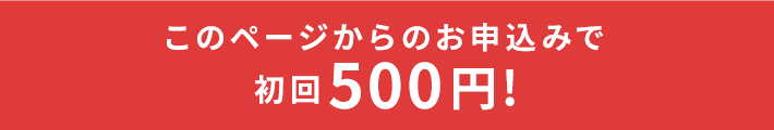 このページからのお申込みでご利用で初回500円！